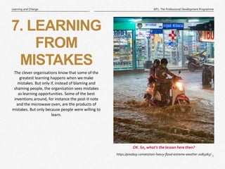 9
|
MTL: The Professional Development Programme
Learning and Change
https://pixabay.com/en/rain-heavy-flood-extreme-weather-2085065/
OK. So, what’s the lesson here then?
7. LEARNING
FROM
MISTAKES
The clever organisations know that some of the
greatest learning happens when we make
mistakes. But only if, instead of blaming and
shaming people, the organisation sees mistakes
as learning opportunities. Some of the best
inventions around, for instance the post-it note
and the microwave oven, are the products of
mistakes. But only because people were willing to
learn.
 