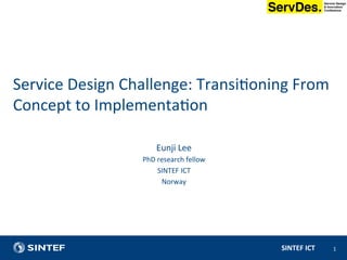 SINTEF	ICT	 1	
	
Eunji	Lee	
PhD	research	fellow	
SINTEF	ICT	
Norway	
	
	
Service	Design	Challenge:	Transi?oning	From	
Concept	to	Implementa?on	
 