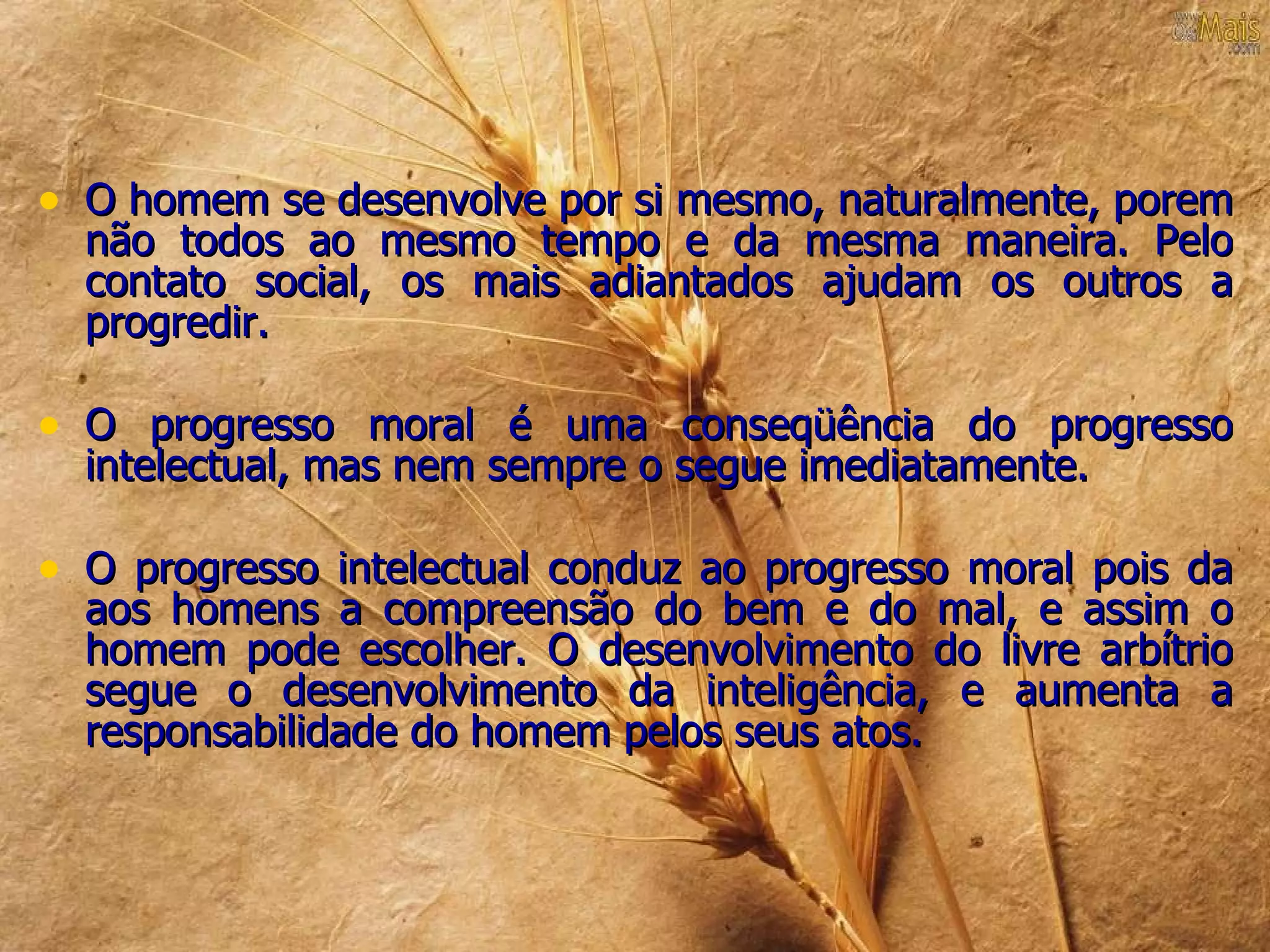 • O homem se desenvolve por si mesmo, naturalmente, porem
  não todos ao mesmo tempo e da mesma maneira. Pelo
  contato social, os mais adiantados ajudam os outros a
  progredir.

• O progresso moral é uma conseqüência do progresso
  intelectual, mas nem sempre o segue imediatamente.

• O progresso intelectual conduz ao progresso moral pois da
  aos homens a compreensão do bem e do mal, e assim o
  homem pode escolher. O desenvolvimento do livre arbítrio
  segue o desenvolvimento da inteligência, e aumenta a
  responsabilidade do homem pelos seus atos.
 