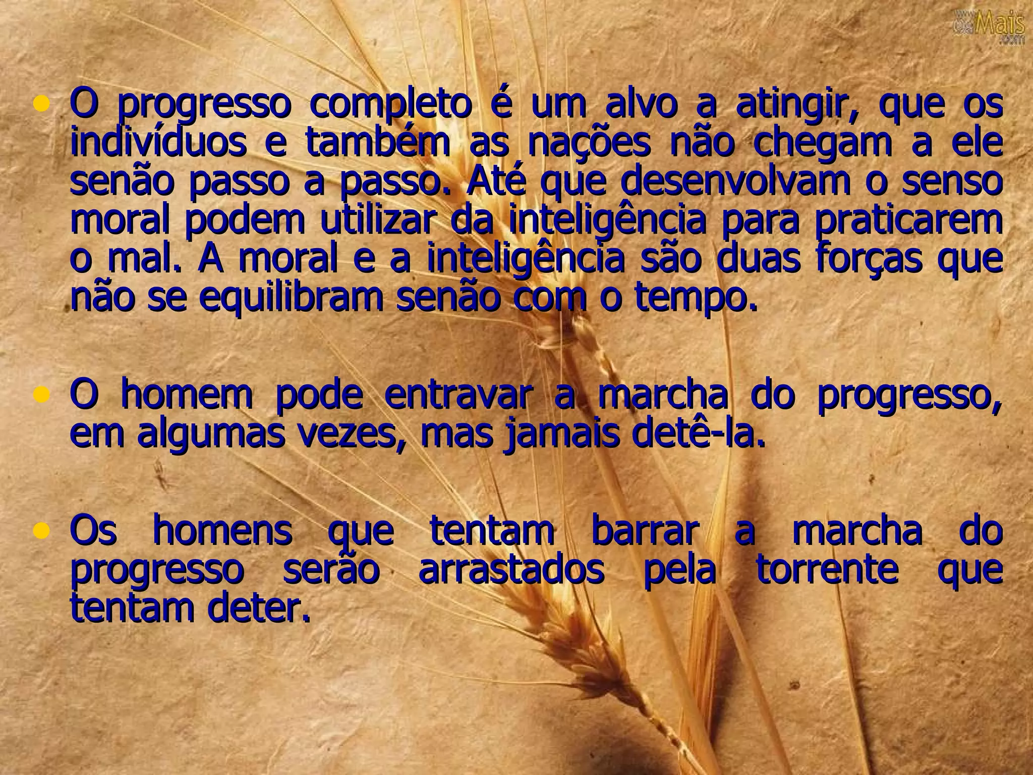 • O progresso completo é um alvo a atingir, que os
 indivíduos e também as nações não chegam a ele
 senão passo a passo. Até que desenvolvam o senso
 moral podem utilizar da inteligência para praticarem
 o mal. A moral e a inteligência são duas forças que
 não se equilibram senão com o tempo.

• O homem pode entravar a marcha do progresso,
 em algumas vezes, mas jamais detê-la.

• Os homens que tentam barrar a marcha do
 progresso serão arrastados pela torrente que
 tentam deter.
 