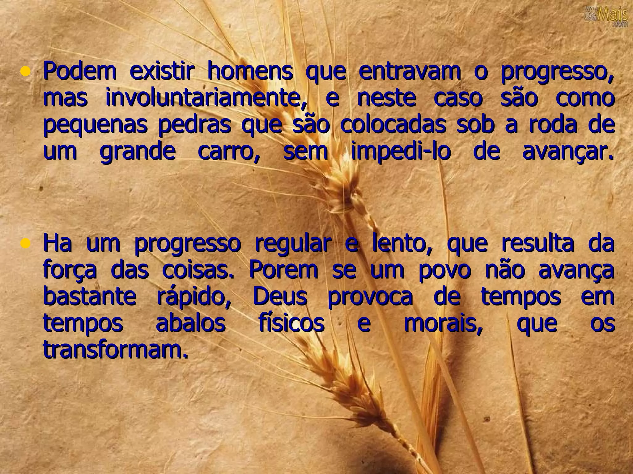 • Podem existir homens que entravam o progresso,
 mas involuntariamente, e neste caso são como
 pequenas pedras que são colocadas sob a roda de
 um grande carro, sem impedi-lo de avançar.


• Ha um progresso regular e lento, que resulta da
 força das coisas.   Porem se um povo não avança
 bastante rápido,    Deus provoca de tempos em
 tempos abalos        físicos e morais, que os
 transformam.
 
