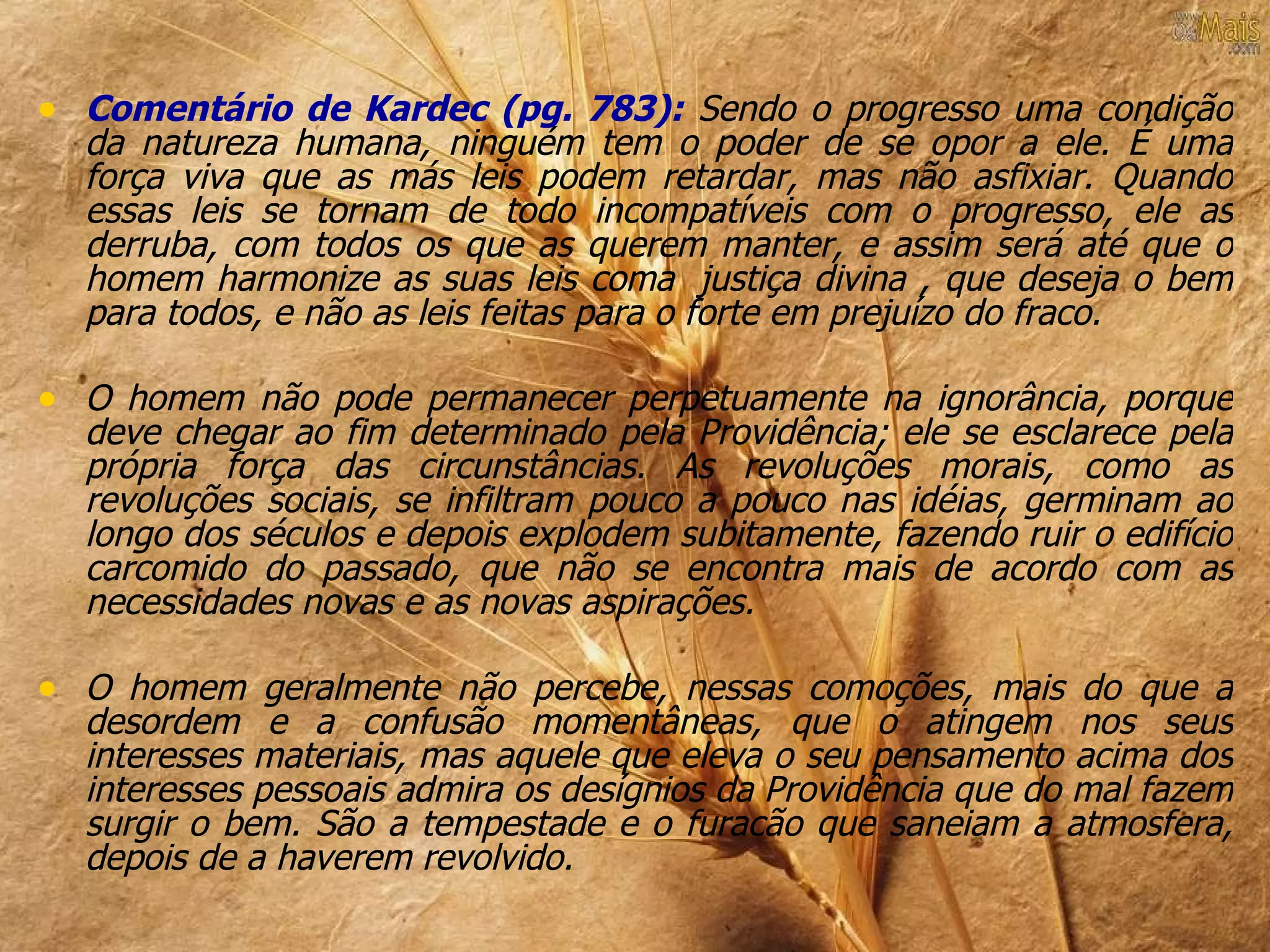 • Comentário de Kardec (pg. 783): Sendo o progresso uma condição
  da natureza humana, ninguém tem o poder de se opor a ele. É uma
  força viva que as más leis podem retardar, mas não asfixiar. Quando
  essas leis se tornam de todo incompatíveis com o progresso, ele as
  derruba, com todos os que as querem manter, e assim será até que o
  homem harmonize as suas leis coma justiça divina , que deseja o bem
  para todos, e não as leis feitas para o forte em prejuízo do fraco.

• O homem não pode permanecer perpetuamente na ignorância, porque
  deve chegar ao fim determinado pela Providência; ele se esclarece pela
  própria força das circunstâncias. As revoluções morais, como as
  revoluções sociais, se infiltram pouco a pouco nas idéias, germinam ao
  longo dos séculos e depois explodem subitamente, fazendo ruir o edifício
  carcomido do passado, que não se encontra mais de acordo com as
  necessidades novas e as novas aspirações.

• O homem geralmente não percebe, nessas comoções, mais do que a
  desordem e a confusão momentâneas, que o atingem nos seus
  interesses materiais, mas aquele que eleva o seu pensamento acima dos
  interesses pessoais admira os desígnios da Providência que do mal fazem
  surgir o bem. São a tempestade e o furacão que saneiam a atmosfera,
  depois de a haverem revolvido.
 