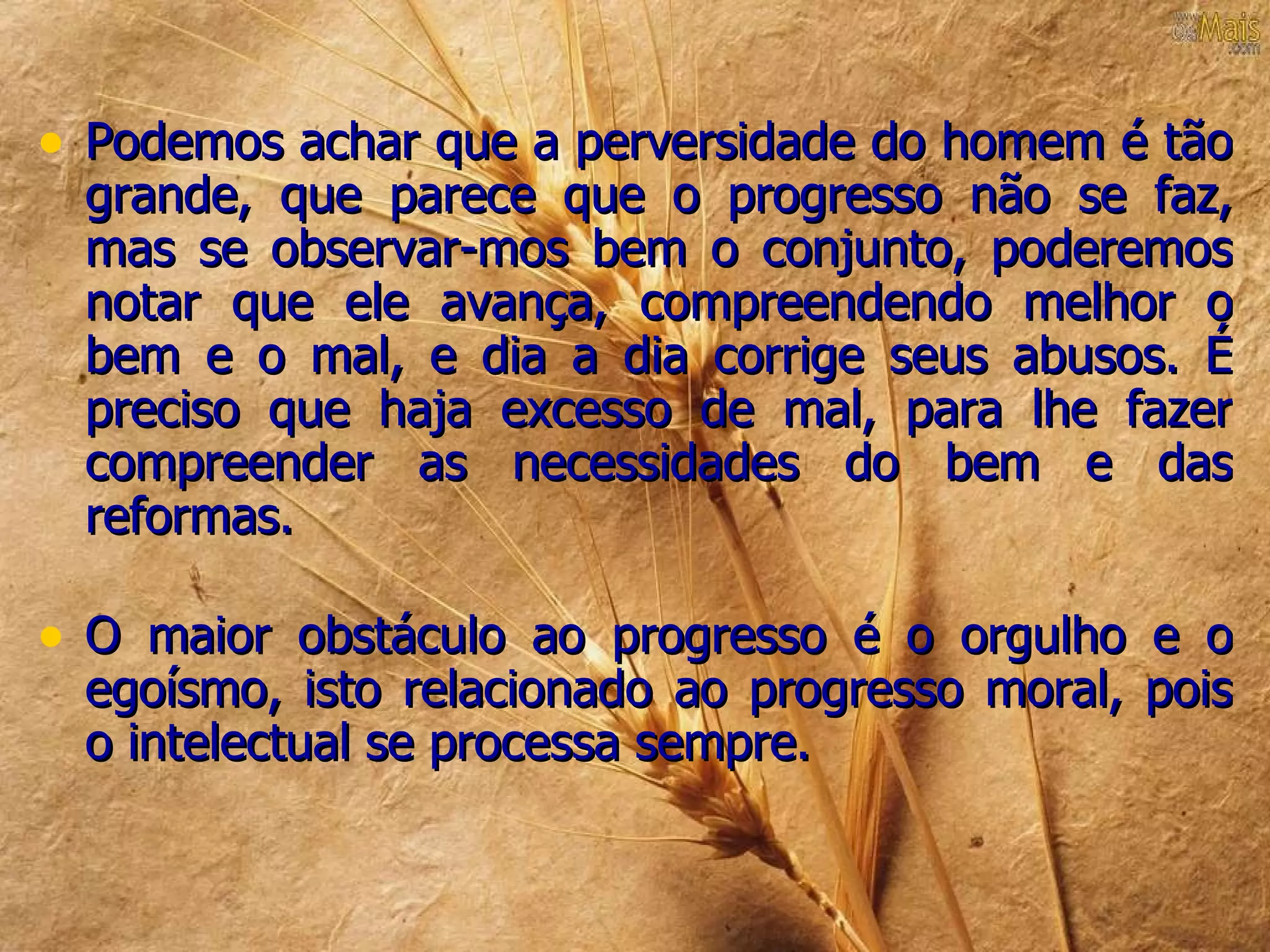 • Podemos achar que a perversidade do homem é tão
 grande, que parece que o progresso não se faz,
 mas se observar-mos bem o conjunto, poderemos
 notar que ele avança, compreendendo melhor o
 bem e o mal, e dia a dia corrige seus abusos. É
 preciso que haja excesso de mal, para lhe fazer
 compreender as necessidades do bem e das
 reformas.

• O maior obstáculo ao progresso é o orgulho e o
 egoísmo, isto relacionado ao progresso moral, pois
 o intelectual se processa sempre.
 