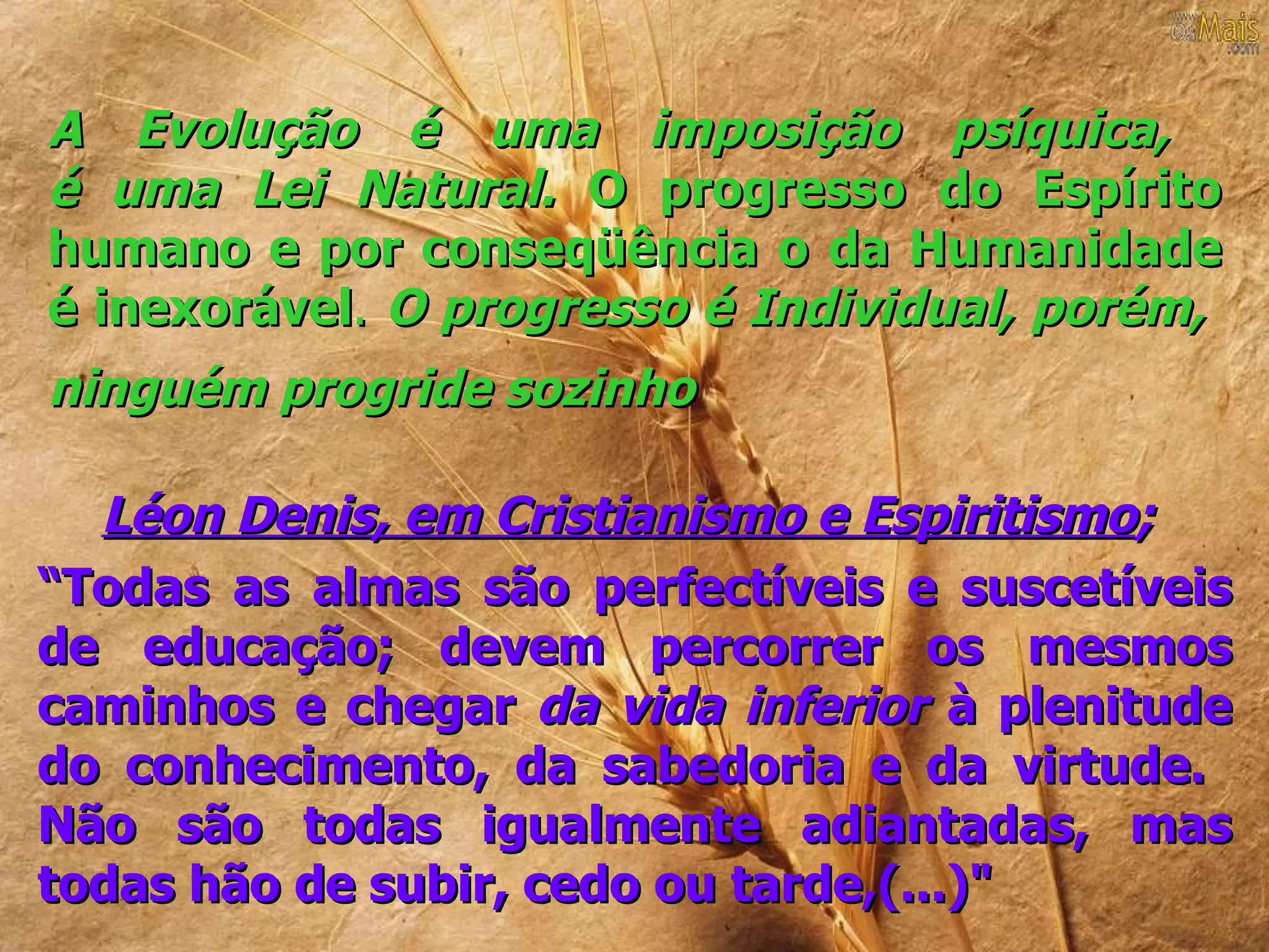 A Evolução é uma imposição psíquica,
é uma Lei Natural. O progresso do Espírito
humano e por conseqüência o da Humanidade
é inexorável. O progresso é Individual, porém,
ninguém progride sozinho

  Léon Denis, em Cristianismo e Espiritismo;
“Todas as almas são perfectíveis e suscetíveis
de educação; devem percorrer os mesmos
caminhos e chegar da vida inferior à plenitude
do conhecimento, da sabedoria e da virtude.
Não são todas igualmente adiantadas, mas
todas hão de subir, cedo ou tarde,(...)"
 