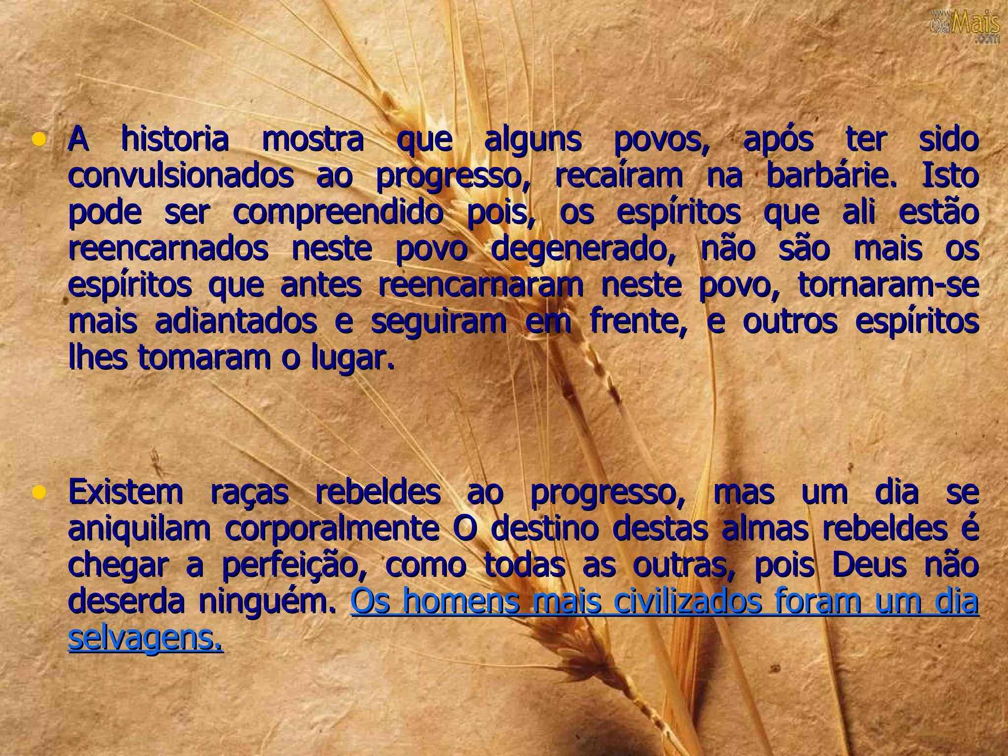 • A historia mostra que alguns povos, após ter sido
  convulsionados ao progresso, recaíram na barbárie. Isto
  pode ser compreendido pois, os espíritos que ali estão
  reencarnados neste povo degenerado, não são mais os
  espíritos que antes reencarnaram neste povo, tornaram-se
  mais adiantados e seguiram em frente, e outros espíritos
  lhes tomaram o lugar.



• Existem raças rebeldes ao progresso, mas um dia se
  aniquilam corporalmente O destino destas almas rebeldes é
  chegar a perfeição, como todas as outras, pois Deus não
  deserda ninguém. Os homens mais civilizados foram um dia
  selvagens.
 