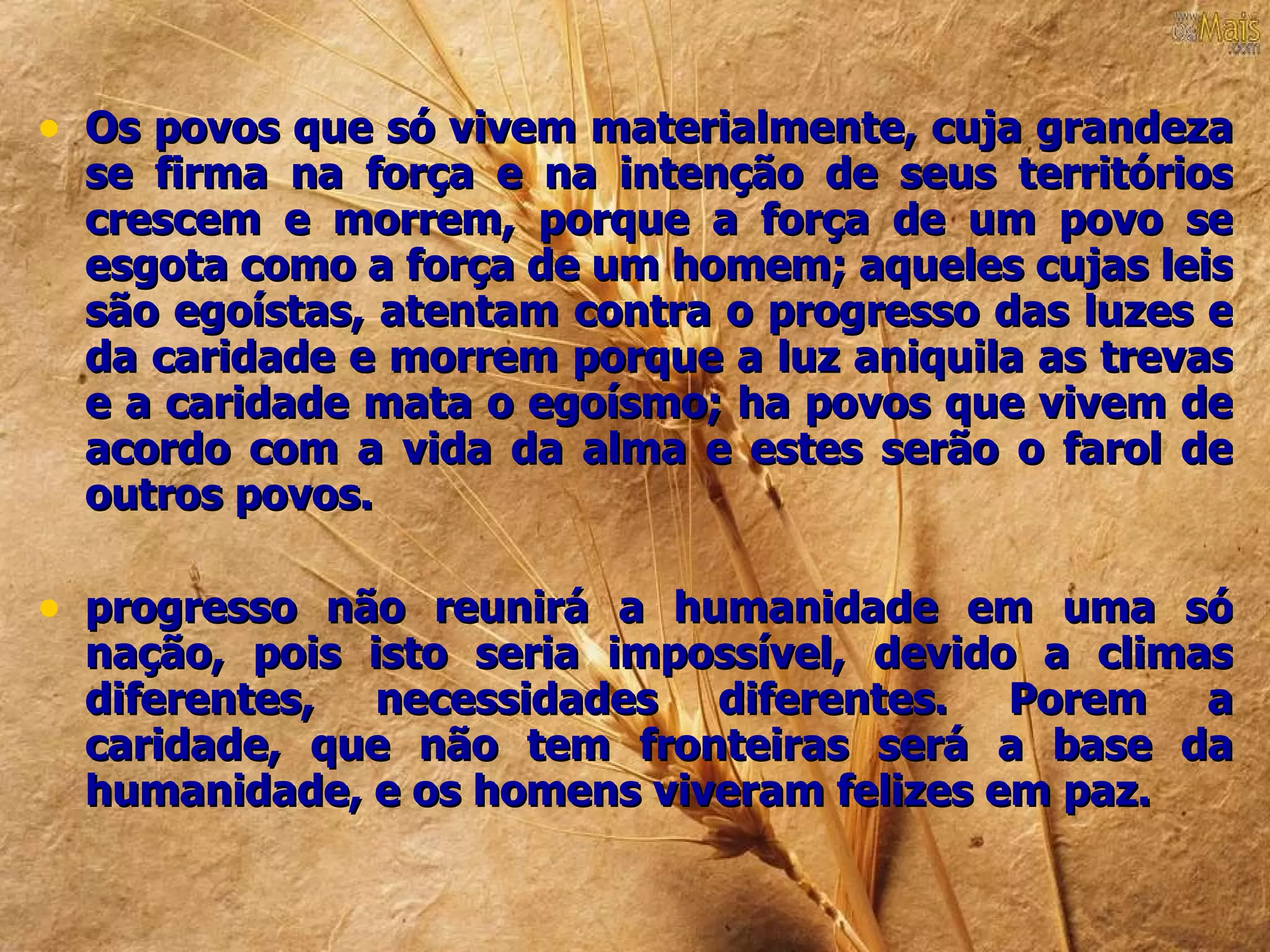 • Os povos que só vivem materialmente, cuja grandeza
  se firma na força e na intenção de seus territórios
  crescem e morrem, porque a força de um povo se
  esgota como a força de um homem; aqueles cujas leis
  são egoístas, atentam contra o progresso das luzes e
  da caridade e morrem porque a luz aniquila as trevas
  e a caridade mata o egoísmo; ha povos que vivem de
  acordo com a vida da alma e estes serão o farol de
  outros povos.

• progresso não reunirá a humanidade em uma só
  nação, pois isto seria impossível, devido a climas
  diferentes, necessidades diferentes. Porem a
  caridade, que não tem fronteiras será a base da
  humanidade, e os homens viveram felizes em paz.
 