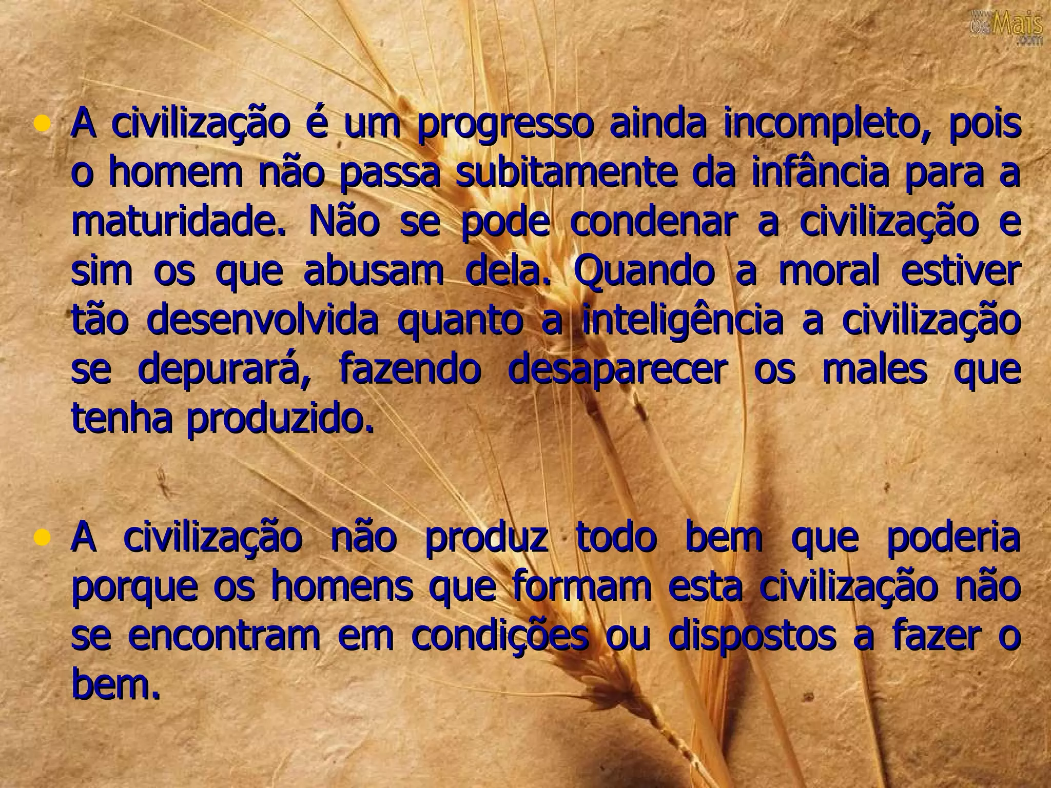 • A civilização é um progresso ainda incompleto, pois
  o homem não passa subitamente da infância para a
  maturidade. Não se pode condenar a civilização e
  sim os que abusam dela. Quando a moral estiver
  tão desenvolvida quanto a inteligência a civilização
  se depurará, fazendo desaparecer os males que
  tenha produzido.

• A civilização não produz todo bem que poderia
  porque os homens que formam esta civilização não
  se encontram em condições ou dispostos a fazer o
  bem.
 