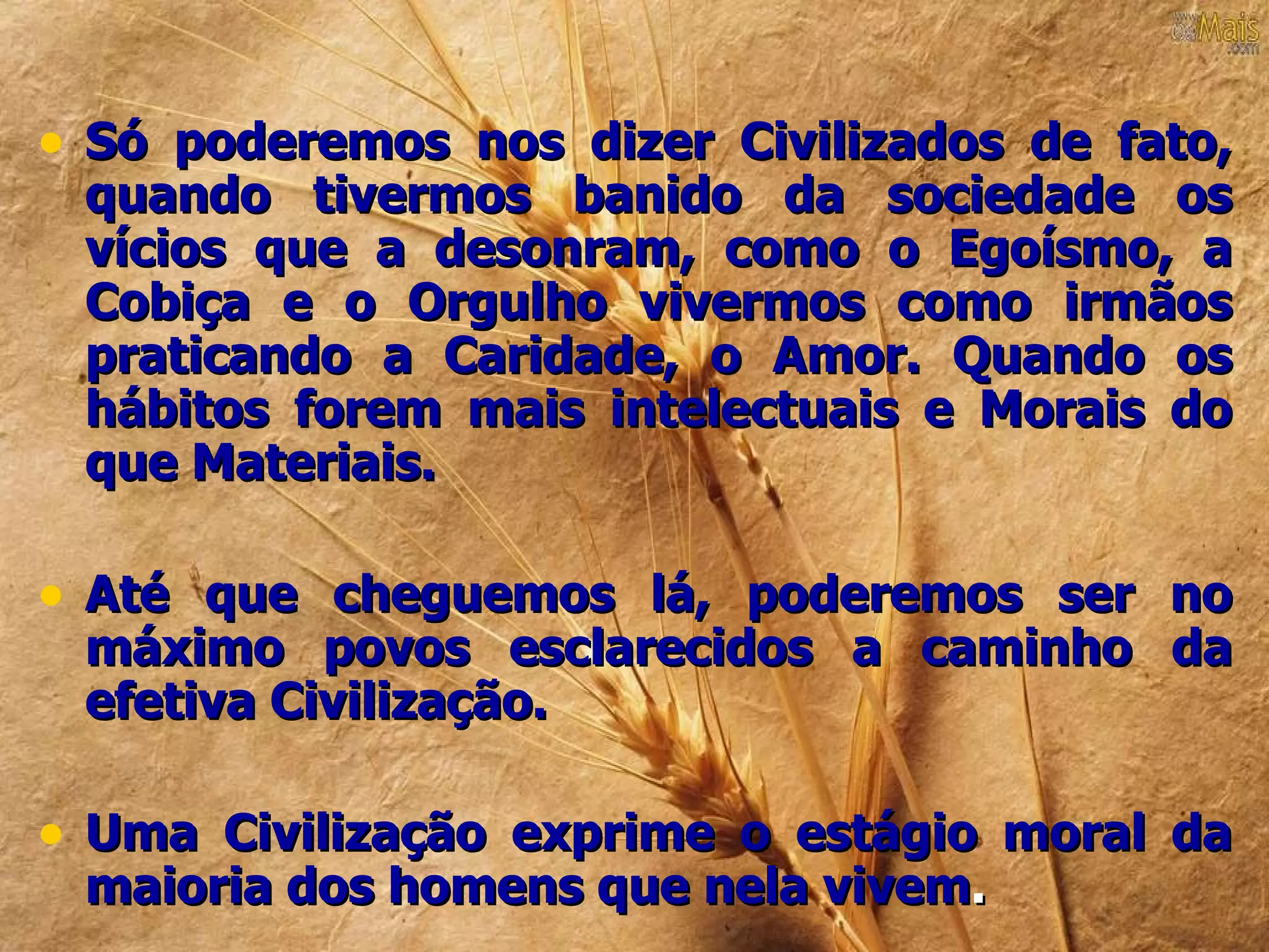 • Só poderemos nos dizer Civilizados de fato,
 quando tivermos banido da sociedade os
 vícios que a desonram, como o Egoísmo, a
 Cobiça e o Orgulho vivermos como irmãos
 praticando a Caridade, o Amor. Quando os
 hábitos forem mais intelectuais e Morais do
 que Materiais.

• Até que cheguemos lá, poderemos ser no
 máximo povos esclarecidos a caminho da
 efetiva Civilização.

• Uma Civilização exprime o estágio moral da
 maioria dos homens que nela vivem.
 