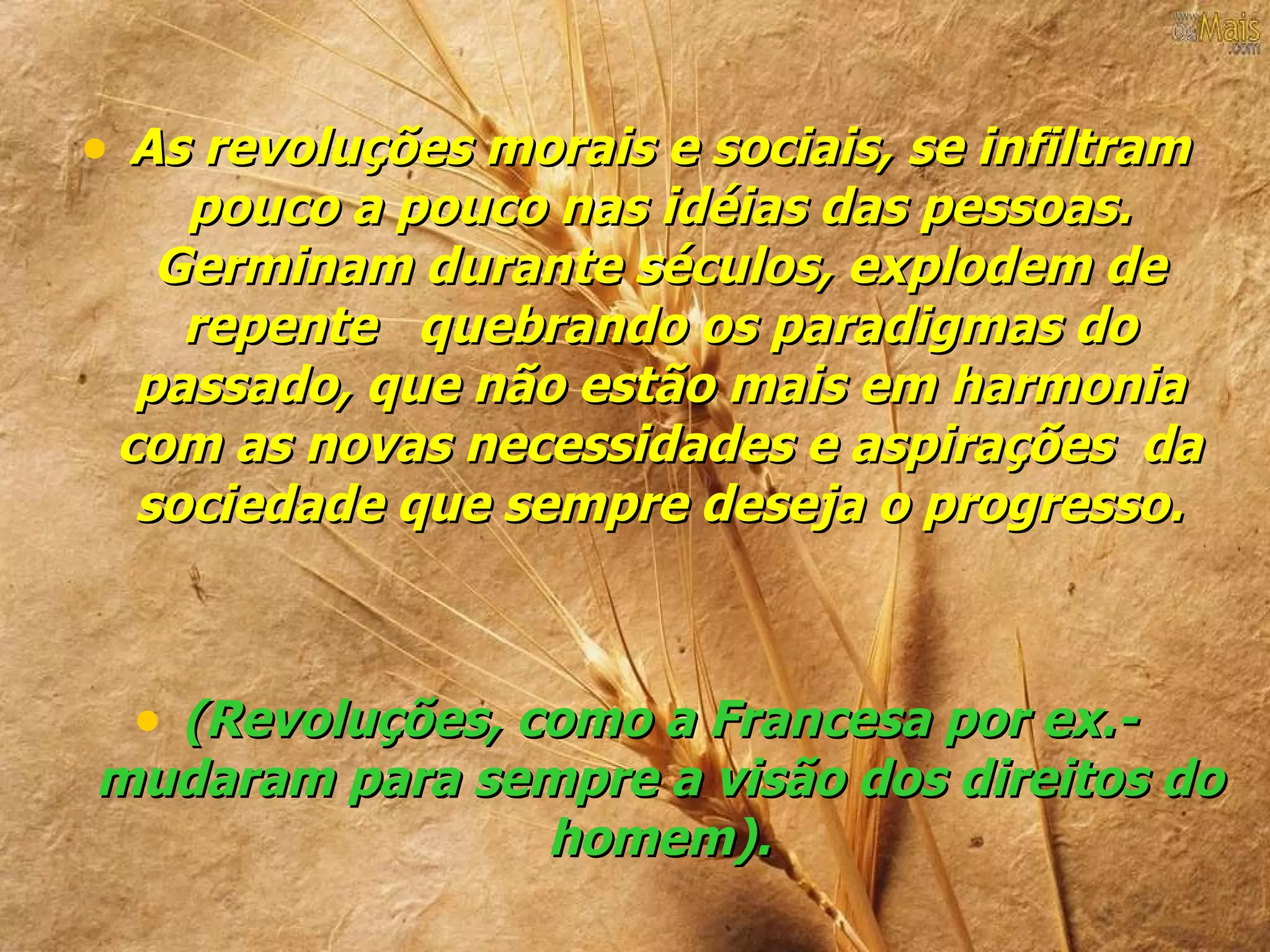 • As revoluções morais e sociais, se infiltram
    pouco a pouco nas idéias das pessoas.
   Germinam durante séculos, explodem de
    repente quebrando os paradigmas do
  passado, que não estão mais em harmonia
 com as novas necessidades e aspirações da
  sociedade que sempre deseja o progresso.



  • (Revoluções, como a Francesa por ex.-
mudaram para sempre a visão dos direitos do
               homem).
 