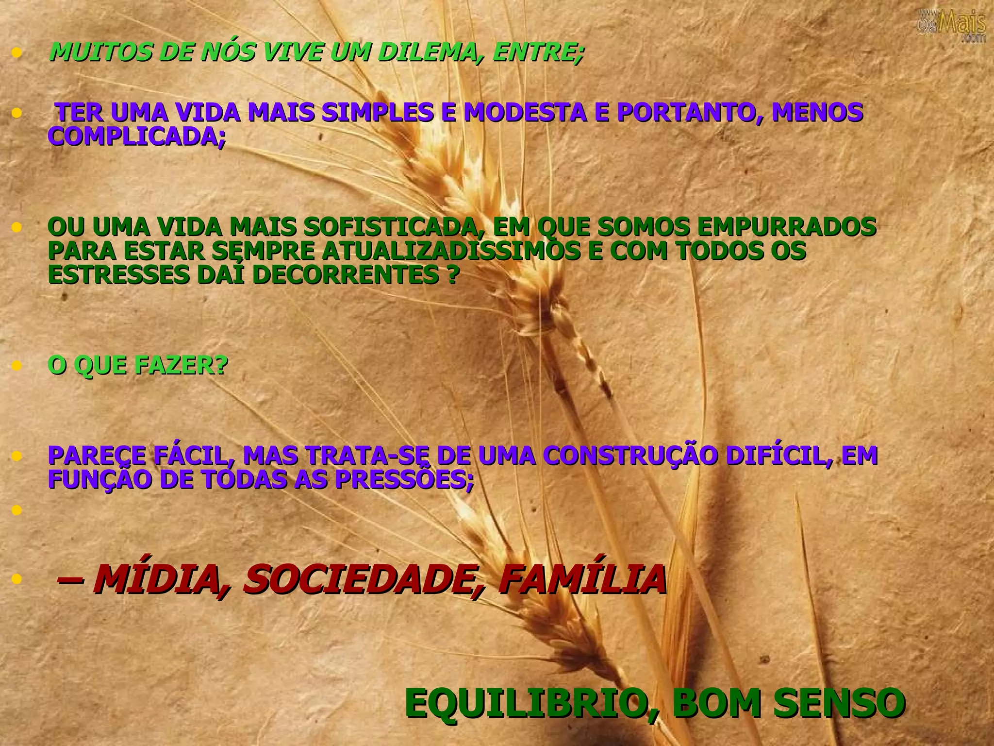 • MUITOS DE NÓS VIVE UM DILEMA, ENTRE;

•   TER UMA VIDA MAIS SIMPLES E MODESTA E PORTANTO, MENOS
    COMPLICADA;


• OU UMA VIDA MAIS SOFISTICADA, EM QUE SOMOS EMPURRADOS
    PARA ESTAR SEMPRE ATUALIZADISSIMOS E COM TODOS OS
    ESTRESSES DAÍ DECORRENTES ?


• O QUE FAZER?


• PARECE FÁCIL, MAS TRATA-SE DE UMA CONSTRUÇÃO DIFÍCIL, EM
    FUNÇÃO DE TODAS AS PRESSÕES;
•

•   – MÍDIA, SOCIEDADE, FAMÍLIA


                           EQUILIBRIO, BOM SENSO
 