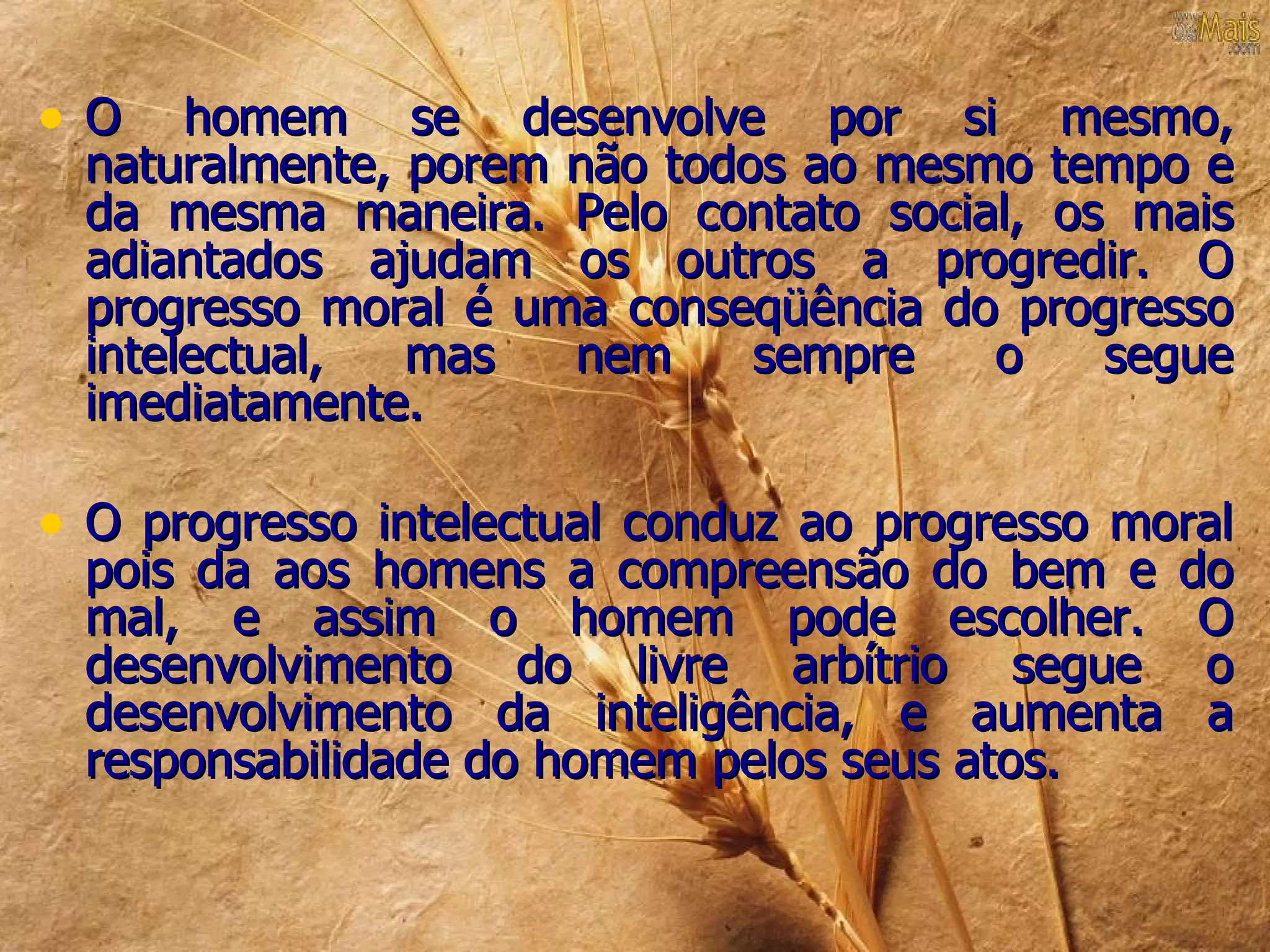 •O     homem se desenvolve por si mesmo,
  naturalmente, porem não todos ao mesmo tempo e
  da mesma maneira. Pelo contato social, os mais
  adiantados ajudam os outros a progredir. O
  progresso moral é uma conseqüência do progresso
  intelectual,  mas   nem     sempre   o   segue
  imediatamente.

• O progresso intelectual conduz ao progresso moral
  pois da aos homens a compreensão do bem e do
  mal, e assim o homem pode escolher. O
  desenvolvimento do livre arbítrio segue o
  desenvolvimento da inteligência, e aumenta a
  responsabilidade do homem pelos seus atos.
 