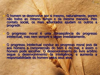 • O homem se desenvolve por si mesmo, naturalmente, porem
  não todos ao mesmo tempo e da mesma maneira. Pelo
  contato social, os mais adiantados ajudam os outros a
  progredir.

• O progresso moral é uma conseqüência do progresso
  intelectual, mas nem sempre o segue imediatamente.

• O progresso intelectual conduz ao progresso moral pois da
  aos homens a compreensão do bem e do mal, e assim o
  homem pode escolher. O desenvolvimento do livre arbítrio
  segue o desenvolvimento da inteligência, e aumenta a
  responsabilidade do homem pelos seus atos.
 