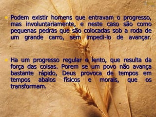 • Podem existir homens que entravam o progresso,
 mas involuntariamente, e neste caso são como
 pequenas pedras que são colocadas sob a roda de
 um grande carro, sem impedi-lo de avançar.


• Ha um progresso regular e lento, que resulta da
 força das coisas.   Porem se um povo não avança
 bastante rápido,    Deus provoca de tempos em
 tempos abalos        físicos e morais, que os
 transformam.
 