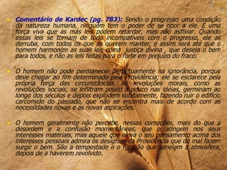 • Comentário de Kardec (pg. 783): Sendo o progresso uma condição
  da natureza humana, ninguém tem o poder de se opor a ele. É uma
  força viva que as más leis podem retardar, mas não asfixiar. Quando
  essas leis se tornam de todo incompatíveis com o progresso, ele as
  derruba, com todos os que as querem manter, e assim será até que o
  homem harmonize as suas leis coma justiça divina , que deseja o bem
  para todos, e não as leis feitas para o forte em prejuízo do fraco.

• O homem não pode permanecer perpetuamente na ignorância, porque
  deve chegar ao fim determinado pela Providência; ele se esclarece pela
  própria força das circunstâncias. As revoluções morais, como as
  revoluções sociais, se infiltram pouco a pouco nas idéias, germinam ao
  longo dos séculos e depois explodem subitamente, fazendo ruir o edifício
  carcomido do passado, que não se encontra mais de acordo com as
  necessidades novas e as novas aspirações.

• O homem geralmente não percebe, nessas comoções, mais do que a
  desordem e a confusão momentâneas, que o atingem nos seus
  interesses materiais, mas aquele que eleva o seu pensamento acima dos
  interesses pessoais admira os desígnios da Providência que do mal fazem
  surgir o bem. São a tempestade e o furacão que saneiam a atmosfera,
  depois de a haverem revolvido.
 