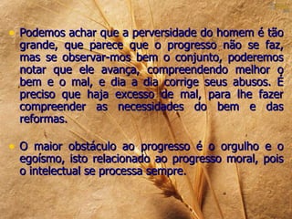• Podemos achar que a perversidade do homem é tão
 grande, que parece que o progresso não se faz,
 mas se observar-mos bem o conjunto, poderemos
 notar que ele avança, compreendendo melhor o
 bem e o mal, e dia a dia corrige seus abusos. É
 preciso que haja excesso de mal, para lhe fazer
 compreender as necessidades do bem e das
 reformas.

• O maior obstáculo ao progresso é o orgulho e o
 egoísmo, isto relacionado ao progresso moral, pois
 o intelectual se processa sempre.
 