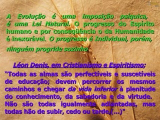 A Evolução é uma imposição psíquica,
é uma Lei Natural. O progresso do Espírito
humano e por conseqüência o da Humanidade
é inexorável. O progresso é Individual, porém,
ninguém progride sozinho

  Léon Denis, em Cristianismo e Espiritismo;
“Todas as almas são perfectíveis e suscetíveis
de educação; devem percorrer os mesmos
caminhos e chegar da vida inferior à plenitude
do conhecimento, da sabedoria e da virtude.
Não são todas igualmente adiantadas, mas
todas hão de subir, cedo ou tarde,(...)"
 