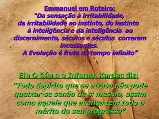 Emmanuel em Roteiro:
       “Da sensação à irritabilidade,
 da irritabilidade ao instinto, do instinto
    à inteligência e da inteligência ao
discernimento, séculos e séculos correram
                incessantes.
   A Evolução é fruto do tempo infinito”


  Em O Céu e o Inferno, Kardec diz;
“Todo Espírito que se atrasa não pode
queixar-se senão de si mesmo, assim
 como aquele que avança tem todo o
      mérito do seu progresso”
 