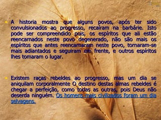 • A historia mostra que alguns povos, após ter sido
  convulsionados ao progresso, recaíram na barbárie. Isto
  pode ser compreendido pois, os espíritos que ali estão
  reencarnados neste povo degenerado, não são mais os
  espíritos que antes reencarnaram neste povo, tornaram-se
  mais adiantados e seguiram em frente, e outros espíritos
  lhes tomaram o lugar.



• Existem raças rebeldes ao progresso, mas um dia se
  aniquilam corporalmente O destino destas almas rebeldes é
  chegar a perfeição, como todas as outras, pois Deus não
  deserda ninguém. Os homens mais civilizados foram um dia
  selvagens.
 