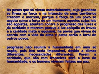 • Os povos que só vivem materialmente, cuja grandeza
  se firma na força e na intenção de seus territórios
  crescem e morrem, porque a força de um povo se
  esgota como a força de um homem; aqueles cujas leis
  são egoístas, atentam contra o progresso das luzes e
  da caridade e morrem porque a luz aniquila as trevas
  e a caridade mata o egoísmo; ha povos que vivem de
  acordo com a vida da alma e estes serão o farol de
  outros povos.

• progresso não reunirá a humanidade em uma só
  nação, pois isto seria impossível, devido a climas
  diferentes, necessidades diferentes. Porem a
  caridade, que não tem fronteiras será a base da
  humanidade, e os homens viveram felizes em paz.
 