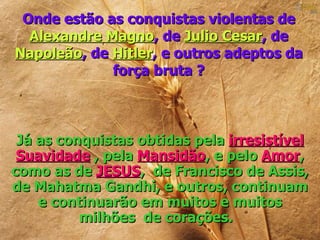 Onde estão as conquistas violentas de
  Alexandre Magno, de Julio Cesar, de
Napoleão, de Hitler, e outros adeptos da
             força bruta ?



 Já as conquistas obtidas pela irresistível
 Suavidade , pela Mansidão, e pelo Amor,
como as de JESUS, de Francisco de Assis,
de Mahatma Gandhi, e outros, continuam
    e continuarão em muitos e muitos
          milhões de corações.
 