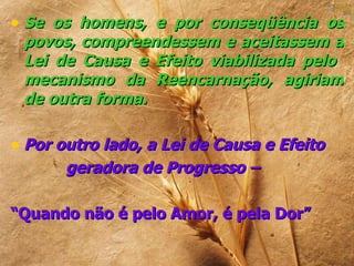 • Se os homens, e por conseqüência os
 povos, compreendessem e aceitassem a
 Lei de Causa e Efeito viabilizada pelo
 mecanismo da Reencarnação, agiriam
 de outra forma.

• Por outro lado, a Lei de Causa e Efeito
       geradora de Progresso –

“Quando não é pelo Amor, é pela Dor”
 