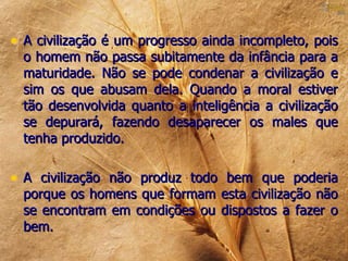 • A civilização é um progresso ainda incompleto, pois
  o homem não passa subitamente da infância para a
  maturidade. Não se pode condenar a civilização e
  sim os que abusam dela. Quando a moral estiver
  tão desenvolvida quanto a inteligência a civilização
  se depurará, fazendo desaparecer os males que
  tenha produzido.

• A civilização não produz todo bem que poderia
  porque os homens que formam esta civilização não
  se encontram em condições ou dispostos a fazer o
  bem.
 