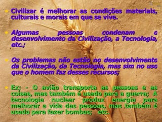 • Civilizar é melhorar as condições materiais,
 culturais e morais em que se vive.

• Algumas     pessoas        condenam       o
 desenvolvimento da Civilização, a Tecnologia,
 etc.;

• Os problemas não estão no desenvolvimento
 da Civilização, da Tecnologia, mas sim no uso
 que o homem faz desses recursos;

• Ex; - O avião transporta as pessoas e as
 coisas, mas também é usado para a guerra; A
 tecnologia nuclear produz energia para
 melhorar a vida das pessoas, mas também é
 usada para fazer bombas; etc.
 