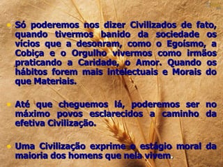 • Só poderemos nos dizer Civilizados de fato,
 quando tivermos banido da sociedade os
 vícios que a desonram, como o Egoísmo, a
 Cobiça e o Orgulho vivermos como irmãos
 praticando a Caridade, o Amor. Quando os
 hábitos forem mais intelectuais e Morais do
 que Materiais.

• Até que cheguemos lá, poderemos ser no
 máximo povos esclarecidos a caminho da
 efetiva Civilização.

• Uma Civilização exprime o estágio moral da
 maioria dos homens que nela vivem.
 