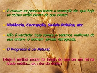 • É comum as pessoas terem a sensação de que hoje
  as coisas estão piores do que ontem.

• Violência, Corrupção, Saúde Pública, etc.

• Não é verdade; hoje somos e estamos melhores do
  que ontem. O homem jamais retrograda.

• O Progresso é Lei Natural.

(Hoje é melhor morar na favela do que ser um rei na
  idade média....ex.; dor de dente)
 