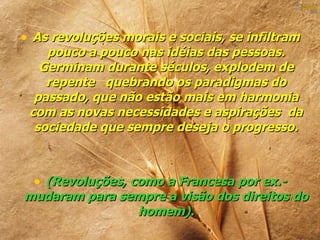 • As revoluções morais e sociais, se infiltram
    pouco a pouco nas idéias das pessoas.
   Germinam durante séculos, explodem de
    repente quebrando os paradigmas do
  passado, que não estão mais em harmonia
 com as novas necessidades e aspirações da
  sociedade que sempre deseja o progresso.



  • (Revoluções, como a Francesa por ex.-
mudaram para sempre a visão dos direitos do
               homem).
 