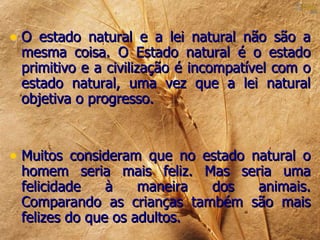 • O estado natural e a lei natural não são a
 mesma coisa. O Estado natural é o estado
 primitivo e a civilização é incompatível com o
 estado natural, uma vez que a lei natural
 objetiva o progresso.



• Muitos consideram que no estado natural o
 homem seria mais feliz. Mas seria uma
 felicidade    à    maneira dos animais.
 Comparando as crianças também são mais
 felizes do que os adultos.
 