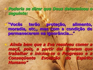 • Poderia se dizer que Deus determinou o
 seguinte:

• “Vocês  terão   proteção,   alimento,
 moradia, etc., mas com a condição de
 permanecerem na ignorância...”

• Ainda bem que a Eva resolveu comer a
 maçã, pois, a partir daí tiveram que
 trabalhar e iniciou-se o Progresso e a
 Conseqüente Evolução do Espírito
 Humano”
 
