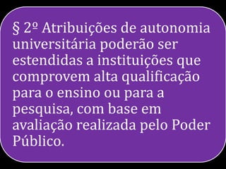 § 2º Atribuições de autonomia
universitária poderão ser
estendidas a instituições que
comprovem alta qualificação
para o ensino ou para a
pesquisa, com base em
avaliação realizada pelo Poder
Público.
 