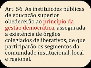 Art. 56. As instituições públicas
de educação superior
obedecerão ao princípio da
gestão democrática, assegurada
a existência de órgãos
colegiados deliberativos, de que
participarão os segmentos da
comunidade institucional, local
e regional.
 