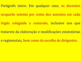 Parágrafo único. Em qualquer caso, os docentes

ocuparão setenta por cento dos assentos em cada

órgão colegiado e comissão, inclusive nos que

tratarem da elaboração e modificações estatutárias

e regimentais, bem como da escolha de dirigentes.
 