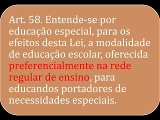 Art. 58. Entende-se por
educação especial, para os
efeitos desta Lei, a modalidade
de educação escolar, oferecida
preferencialmente na rede
regular de ensino, para
educandos portadores de
necessidades especiais.
 
