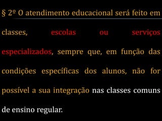 § 2º O atendimento educacional será feito em

classes,      escolas      ou       serviços

especializados, sempre que, em função das

condições específicas dos alunos, não for

possível a sua integração nas classes comuns

de ensino regular.
 
