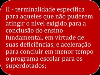 II - terminalidade específica
para aqueles que não puderem
atingir o nível exigido para a
conclusão do ensino
fundamental, em virtude de
suas deficiências, e aceleração
para concluir em menor tempo
o programa escolar para os
superdotados;
 