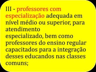 III - professores com
especialização adequada em
nível médio ou superior, para
atendimento
especializado, bem como
professores do ensino regular
capacitados para a integração
desses educandos nas classes
comuns;
 