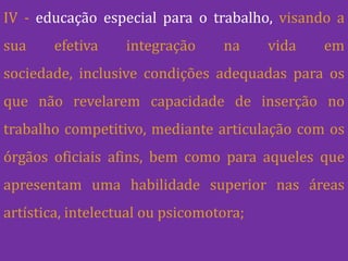 IV - educação especial para o trabalho, visando a
sua     efetiva    integração     na     vida   em
sociedade, inclusive condições adequadas para os
que não revelarem capacidade de inserção no
trabalho competitivo, mediante articulação com os
órgãos oficiais afins, bem como para aqueles que
apresentam uma habilidade superior nas áreas
artística, intelectual ou psicomotora;
 