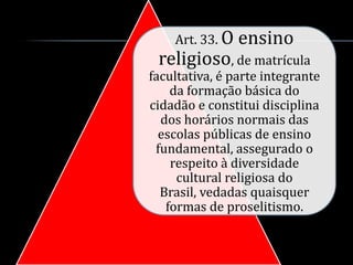 Art. 33. O   ensino
 religioso, de matrícula
facultativa, é parte integrante
    da formação básica do
cidadão e constitui disciplina
  dos horários normais das
  escolas públicas de ensino
 fundamental, assegurado o
    respeito à diversidade
     cultural religiosa do
  Brasil, vedadas quaisquer
   formas de proselitismo.
 