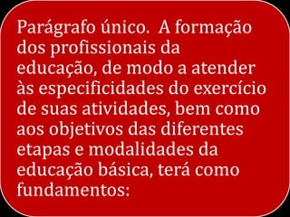 Parágrafo único. A formação
dos profissionais da
educação, de modo a atender
às especificidades do exercício
de suas atividades, bem como
aos objetivos das diferentes
etapas e modalidades da
educação básica, terá como
fundamentos:
 