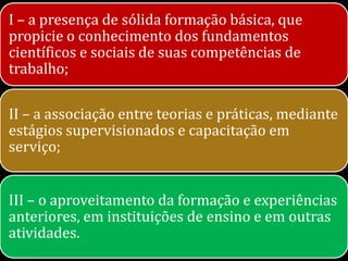 I – a presença de sólida formação básica, que
propicie o conhecimento dos fundamentos
científicos e sociais de suas competências de
trabalho;

II – a associação entre teorias e práticas, mediante
estágios supervisionados e capacitação em
serviço;


III – o aproveitamento da formação e experiências
anteriores, em instituições de ensino e em outras
atividades.
 
