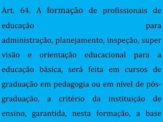 Art. 64. A formação de profissionais de
educação                               para
administração, planejamento, inspeção, super
visão e orientação educacional para a
educação básica, será feita em cursos de
graduação em pedagogia ou em nível de pós-
graduação, a critério da instituição de
ensino, garantida, nesta formação, a base
 