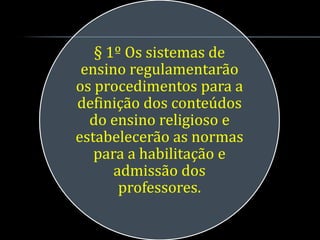 § 1º Os sistemas de
 ensino regulamentarão
os procedimentos para a
definição dos conteúdos
  do ensino religioso e
estabelecerão as normas
   para a habilitação e
      admissão dos
       professores.
 
