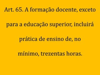 Art. 65. A formação docente, exceto

para a educação superior, incluirá

     prática de ensino de, no

     mínimo, trezentas horas.
 