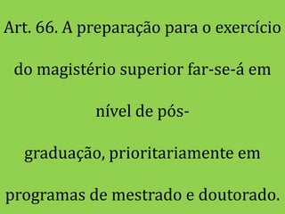 Art. 66. A preparação para o exercício

 do magistério superior far-se-á em

            nível de pós-

  graduação, prioritariamente em

programas de mestrado e doutorado.
 