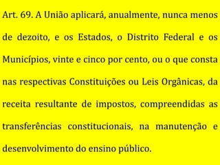 Art. 69. A União aplicará, anualmente, nunca menos

de dezoito, e os Estados, o Distrito Federal e os

Municípios, vinte e cinco por cento, ou o que consta

nas respectivas Constituições ou Leis Orgânicas, da

receita resultante de impostos, compreendidas as

transferências constitucionais, na manutenção e

desenvolvimento do ensino público.
 