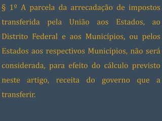 § 1º A parcela da arrecadação de impostos
transferida pela União aos Estados, ao
Distrito Federal e aos Municípios, ou pelos
Estados aos respectivos Municípios, não será
considerada, para efeito do cálculo previsto
neste artigo, receita do governo que a
transferir.
 