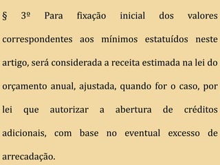 §     3º    Para   fixação   inicial    dos   valores

correspondentes aos mínimos estatuídos neste

artigo, será considerada a receita estimada na lei do

orçamento anual, ajustada, quando for o caso, por

lei   que    autorizar   a   abertura   de    créditos

adicionais, com base no eventual excesso de

arrecadação.
 